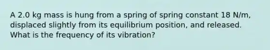 A 2.0 kg mass is hung from a spring of spring constant 18 N/m, displaced slightly from its equilibrium position, and released. What is the frequency of its vibration?