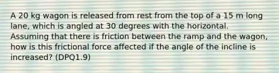 A 20 kg wagon is released from rest from the top of a 15 m long lane, which is angled at 30 degrees with the horizontal. Assuming that there is friction between the ramp and the wagon, how is this frictional force affected if the angle of the incline is increased? (DPQ1.9)