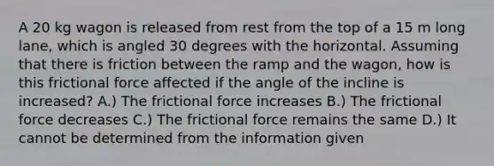 A 20 kg wagon is released from rest from the top of a 15 m long lane, which is angled 30 degrees with the horizontal. Assuming that there is friction between the ramp and the wagon, how is this frictional force affected if the angle of the incline is increased? A.) The frictional force increases B.) The frictional force decreases C.) The frictional force remains the same D.) It cannot be determined from the information given