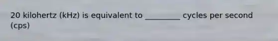 20 kilohertz (kHz) is equivalent to _________ cycles per second (cps)