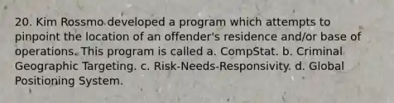 20. Kim Rossmo developed a program which attempts to pinpoint the location of an offender's residence and/or base of operations. This program is called a. CompStat. b. Criminal Geographic Targeting. c. Risk-Needs-Responsivity. d. Global Positioning System.