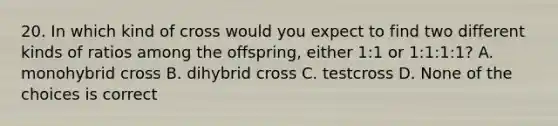 20. In which kind of cross would you expect to find two different kinds of ratios among the offspring, either 1:1 or 1:1:1:1? A. monohybrid cross B. dihybrid cross C. testcross D. None of the choices is correct