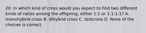 20. In which kind of cross would you expect to find two different kinds of ratios among the offspring, either 1:1 or 1:1:1:1? A. monohybrid cross B. dihybrid cross C. testcross D. None of the choices is correct.