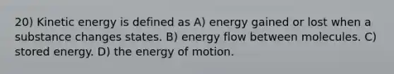 20) Kinetic energy is defined as A) energy gained or lost when a substance changes states. B) energy flow between molecules. C) stored energy. D) the energy of motion.