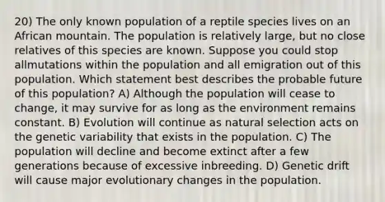 20) The only known population of a reptile species lives on an African mountain. The population is relatively large, but no close relatives of this species are known. Suppose you could stop allmutations within the population and all emigration out of this population. Which statement best describes the probable future of this population? A) Although the population will cease to change, it may survive for as long as the environment remains constant. B) Evolution will continue as natural selection acts on the genetic variability that exists in the population. C) The population will decline and become extinct after a few generations because of excessive inbreeding. D) Genetic drift will cause major evolutionary changes in the population.