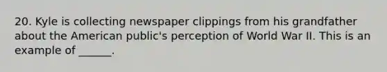 20. Kyle is collecting newspaper clippings from his grandfather about the American public's perception of World War II. This is an example of ______.