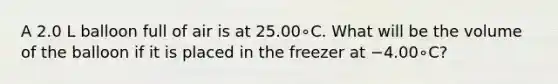 A 2.0 L balloon full of air is at 25.00∘C. What will be the volume of the balloon if it is placed in the freezer at −4.00∘C?