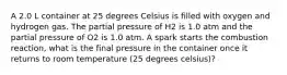 A 2.0 L container at 25 degrees Celsius is filled with oxygen and hydrogen gas. The partial pressure of H2 is 1.0 atm and the partial pressure of O2 is 1.0 atm. A spark starts the combustion reaction, what is the final pressure in the container once it returns to room temperature (25 degrees celsius)?