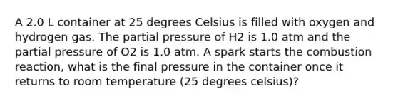 A 2.0 L container at 25 degrees Celsius is filled with oxygen and hydrogen gas. The partial pressure of H2 is 1.0 atm and the partial pressure of O2 is 1.0 atm. A spark starts the combustion reaction, what is the final pressure in the container once it returns to room temperature (25 degrees celsius)?