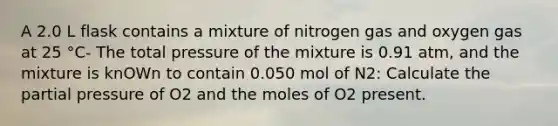 A 2.0 L flask contains a mixture of nitrogen gas and oxygen gas at 25 °C- The total pressure of the mixture is 0.91 atm, and the mixture is knOWn to contain 0.050 mol of N2: Calculate the partial pressure of O2 and the moles of O2 present.