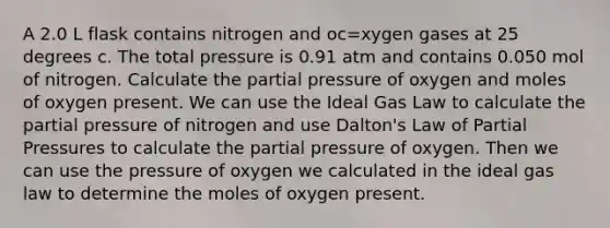 A 2.0 L flask contains nitrogen and oc=xygen gases at 25 degrees c. The total pressure is 0.91 atm and contains 0.050 mol of nitrogen. Calculate the partial pressure of oxygen and moles of oxygen present. We can use the Ideal Gas Law to calculate the partial pressure of nitrogen and use Dalton's Law of Partial Pressures to calculate the partial pressure of oxygen. Then we can use the pressure of oxygen we calculated in the ideal gas law to determine the moles of oxygen present.