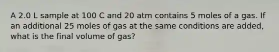 A 2.0 L sample at 100 C and 20 atm contains 5 moles of a gas. If an additional 25 moles of gas at the same conditions are added, what is the final volume of gas?