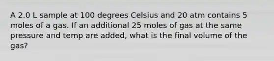 A 2.0 L sample at 100 degrees Celsius and 20 atm contains 5 moles of a gas. If an additional 25 moles of gas at the same pressure and temp are added, what is the final volume of the gas?