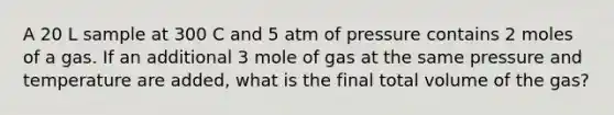 A 20 L sample at 300 C and 5 atm of pressure contains 2 moles of a gas. If an additional 3 mole of gas at the same pressure and temperature are added, what is the final total volume of the gas?