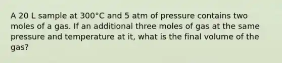 A 20 L sample at 300°C and 5 atm of pressure contains two moles of a gas. If an additional three moles of gas at the same pressure and temperature at it, what is the final volume of the gas?