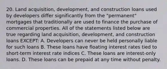 20. Land acquisition, development, and construction loans used by developers differ significantly from the "permanent" mortgages that traditionally are used to finance the purchase of commercial properties. All of the statements listed below are true regarding land acquisition, development, and construction loans EXCEPT: A. Developers can never be held personally liable for such loans B. These loans have floating interest rates tied to short-term interest rate indices C. These loans are interest-only loans. D. These loans can be prepaid at any time without penalty.