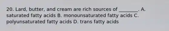 20. Lard, butter, and cream are rich sources of ________. A. saturated fatty acids B. monounsaturated fatty acids C. polyunsaturated fatty acids D. trans fatty acids