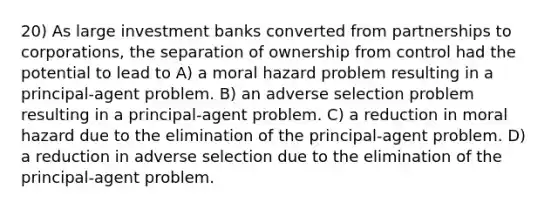 20) As large investment banks converted from partnerships to corporations, the separation of ownership from control had the potential to lead to A) a moral hazard problem resulting in a principal-agent problem. B) an adverse selection problem resulting in a principal-agent problem. C) a reduction in moral hazard due to the elimination of the principal-agent problem. D) a reduction in adverse selection due to the elimination of the principal-agent problem.