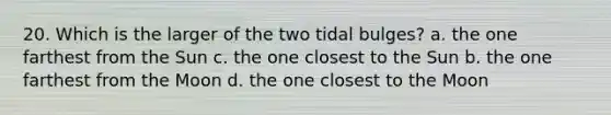 20. Which is the larger of the two tidal bulges? a. the one farthest from the Sun c. the one closest to the Sun b. the one farthest from the Moon d. the one closest to the Moon