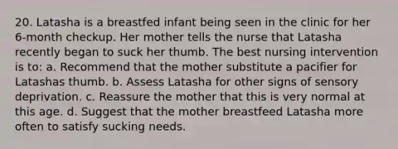 20. Latasha is a breastfed infant being seen in the clinic for her 6-month checkup. Her mother tells the nurse that Latasha recently began to suck her thumb. The best nursing intervention is to: a. Recommend that the mother substitute a pacifier for Latashas thumb. b. Assess Latasha for other signs of sensory deprivation. c. Reassure the mother that this is very normal at this age. d. Suggest that the mother breastfeed Latasha more often to satisfy sucking needs.