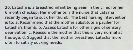 20. Latasha is a breastfed infant being seen in the clinic for her 6-month checkup. Her mother tells the nurse that Latasha recently began to suck her thumb. The best nursing intervention is to: a. Recommend that the mother substitute a pacifier for Latasha's thumb. b. Assess Latasha for other signs of sensory deprivation. c. Reassure the mother that this is very normal at this age. d. Suggest that the mother breastfeed Latasha more often to satisfy sucking needs.