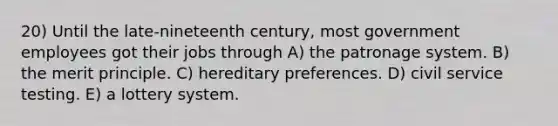 20) Until the late-nineteenth century, most government employees got their jobs through A) the patronage system. B) the merit principle. C) hereditary preferences. D) civil service testing. E) a lottery system.