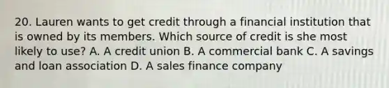 20. Lauren wants to get credit through a financial institution that is owned by its members. Which source of credit is she most likely to use? A. A credit union B. A commercial bank C. A savings and loan association D. A sales finance company