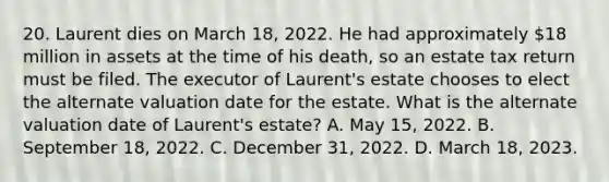 20. Laurent dies on March 18, 2022. He had approximately 18 million in assets at the time of his death, so an estate tax return must be filed. The executor of Laurent's estate chooses to elect the alternate valuation date for the estate. What is the alternate valuation date of Laurent's estate? A. May 15, 2022. B. September 18, 2022. C. December 31, 2022. D. March 18, 2023.