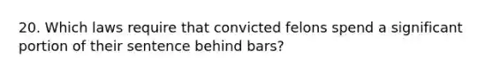 20. Which laws require that convicted felons spend a significant portion of their sentence behind bars?