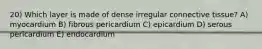 20) Which layer is made of dense irregular connective tissue? A) myocardium B) fibrous pericardium C) epicardium D) serous pericardium E) endocardium