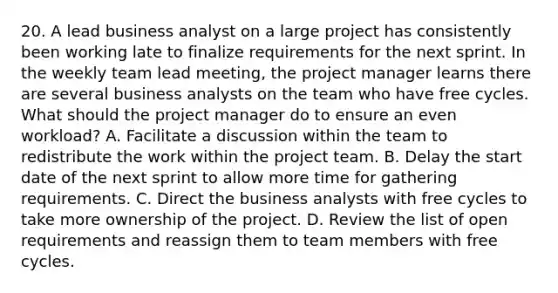 20. A lead business analyst on a large project has consistently been working late to finalize requirements for the next sprint. In the weekly team lead meeting, the project manager learns there are several business analysts on the team who have free cycles. What should the project manager do to ensure an even workload? A. Facilitate a discussion within the team to redistribute the work within the project team. B. Delay the start date of the next sprint to allow more time for gathering requirements. C. Direct the business analysts with free cycles to take more ownership of the project. D. Review the list of open requirements and reassign them to team members with free cycles.