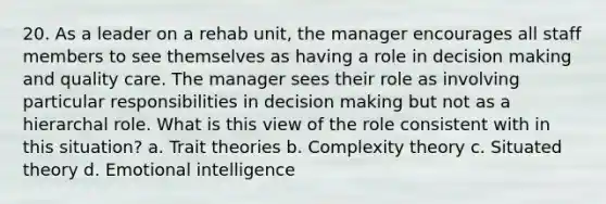 20. As a leader on a rehab unit, the manager encourages all staff members to see themselves as having a role in decision making and quality care. The manager sees their role as involving particular responsibilities in decision making but not as a hierarchal role. What is this view of the role consistent with in this situation? a. Trait theories b. Complexity theory c. Situated theory d. Emotional intelligence