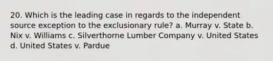 20. Which is the leading case in regards to the independent source exception to the exclusionary rule? a. Murray v. State b. Nix v. Williams c. Silverthorne Lumber Company v. United States d. United States v. Pardue