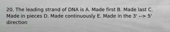 20. The leading strand of DNA is A. Made first B. Made last C. Made in pieces D. Made continuously E. Made in the 3' --> 5' direction