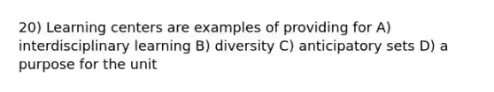 20) Learning centers are examples of providing for A) interdisciplinary learning B) diversity C) anticipatory sets D) a purpose for the unit