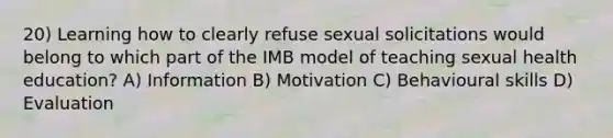 20) Learning how to clearly refuse sexual solicitations would belong to which part of the IMB model of teaching sexual health education? A) Information B) Motivation C) Behavioural skills D) Evaluation