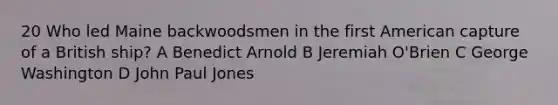 20 Who led Maine backwoodsmen in the first American capture of a British ship? A Benedict Arnold B Jeremiah O'Brien C George Washington D John Paul Jones