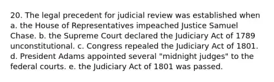 20. The legal precedent for judicial review was established when a. the House of Representatives impeached Justice Samuel Chase. b. the Supreme Court declared the Judiciary Act of 1789 unconstitutional. c. Congress repealed the Judiciary Act of 1801. d. President Adams appointed several "midnight judges" to the federal courts. e. the Judiciary Act of 1801 was passed.