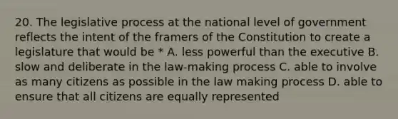 20. The legislative process at the national level of government reflects the intent of the framers of the Constitution to create a legislature that would be * A. less powerful than the executive B. slow and deliberate in the law-making process C. able to involve as many citizens as possible in the law making process D. able to ensure that all citizens are equally represented