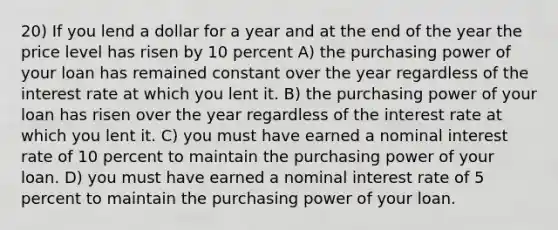 20) If you lend a dollar for a year and at the end of the year the price level has risen by 10 percent A) the purchasing power of your loan has remained constant over the year regardless of the interest rate at which you lent it. B) the purchasing power of your loan has risen over the year regardless of the interest rate at which you lent it. C) you must have earned a nominal interest rate of 10 percent to maintain the purchasing power of your loan. D) you must have earned a nominal interest rate of 5 percent to maintain the purchasing power of your loan.