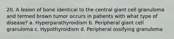 20. A lesion of bone identical to the central giant cell granuloma and termed brown tumor occurs in patients with what type of disease? a. Hyperparathyroidism b. Peripheral giant cell granuloma c. Hypothyroidism d. Peripheral ossifying granuloma