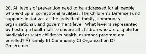 20. All levels of prevention need to be addressed for all people who end up in correctional facilities. The Children's Defense Fund supports initiatives at the individual, family, community, organizational, and government level. What level is represented by hosting a health fair to ensure all children who are eligible for Medicaid or state children's health insurance program are enrolled? A) Family B) Community C) Organization D) Government