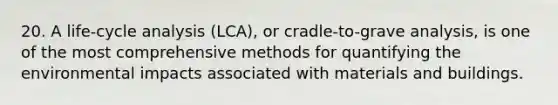 20. A life-cycle analysis (LCA), or cradle-to-grave analysis, is one of the most comprehensive methods for quantifying the environmental impacts associated with materials and buildings.