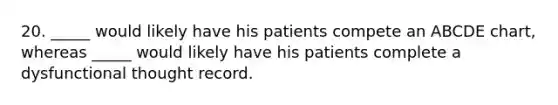 20. _____ would likely have his patients compete an ABCDE chart, whereas _____ would likely have his patients complete a dysfunctional thought record.