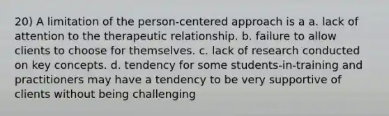 20) A limitation of the person-centered approach is a a. lack of attention to the therapeutic relationship. b. failure to allow clients to choose for themselves. c. lack of research conducted on key concepts. d. tendency for some students-in-training and practitioners may have a tendency to be very supportive of clients without being challenging