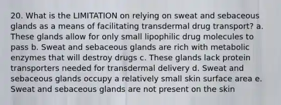 20. What is the LIMITATION on relying on sweat and sebaceous glands as a means of facilitating transdermal drug transport? a. These glands allow for only small lipophilic drug molecules to pass b. Sweat and sebaceous glands are rich with metabolic enzymes that will destroy drugs c. These glands lack protein transporters needed for transdermal delivery d. Sweat and sebaceous glands occupy a relatively small skin surface area e. Sweat and sebaceous glands are not present on the skin