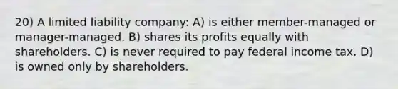 20) A limited liability company: A) is either member-managed or manager-managed. B) shares its profits equally with shareholders. C) is never required to pay federal income tax. D) is owned only by shareholders.