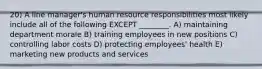 20) A line manager's human resource responsibilities most likely include all of the following EXCEPT ________. A) maintaining department morale B) training employees in new positions C) controlling labor costs D) protecting employees' health E) marketing new products and services