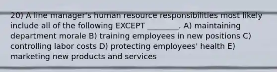 20) A line manager's human resource responsibilities most likely include all of the following EXCEPT ________. A) maintaining department morale B) training employees in new positions C) controlling labor costs D) protecting employees' health E) marketing new products and services