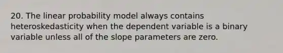 20. The linear probability model always contains heteroskedasticity when the dependent variable is a binary variable unless all of the slope parameters are zero.